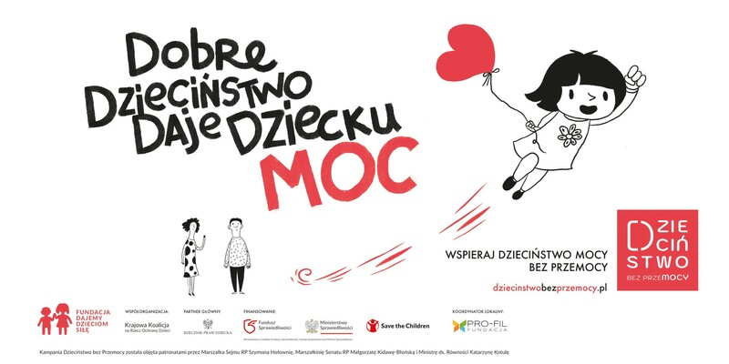 Plakat kampanii społecznej „Dzieciństwo bez Przemocy”. Po lewej stronie widnieje hasło „Dobre dzieciństwo daje dziecku moc”, gdzie słowo „MOC” jest napisane większą czcionką i w kolorze czerwonym. Obok hasła widać rysunek dziewczynki trzymającej czerwony balon w kształcie serca, unoszącej się w powietrzu, co symbolizuje szczęśliwe i pełne wsparcia dzieciństwo. Po prawej stronie znajduje się logo kampanii z napisem „Dzieciństwo bez przemocy” oraz informacja „Wspieraj dzieciństwo mocy bez przemocy” z adresem strony internetowej „dziecinstwobezprzemocy.pl”. Na dole plakatu widoczne są logotypy organizacji zaangażowanych w kampanię.