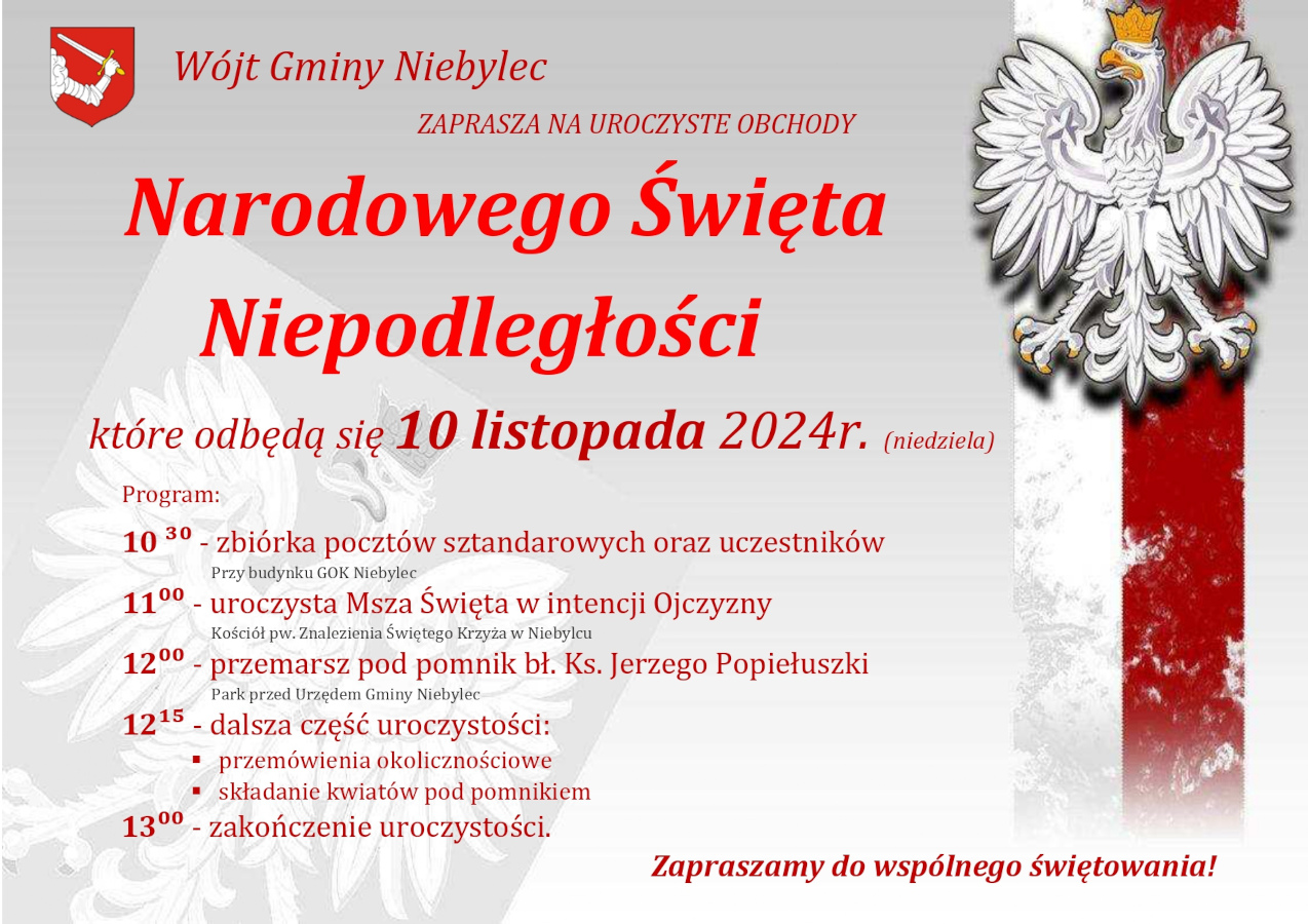 Grafika promująca uroczystości z okazji Narodowego Święta Niepodległości w Gminie Niebylec, które odbędą się w niedzielę, 10 listopada 2024 roku. Tło w odcieniach szarości, po prawej stronie biało-czerwona flaga z godłem Polski – białym orłem w złotej koronie. U góry znajduje się herb Gminy Niebylec i napis: „Wójt Gminy Niebylec zaprasza na uroczyste obchody Narodowego Święta Niepodległości”.  **Program wydarzeń:** - **10:30** – zbiórka pocztów sztandarowych oraz uczestników przy budynku GOK Niebylec,   - **11:00** – uroczysta Msza Święta w intencji Ojczyzny w Kościele pw. Znalezienia Świętego Krzyża w Niebylcu,   - **12:00** – przemarsz pod pomnik bł. ks. Jerzego Popiełuszki w Parku przed Urzędem Gminy Niebylec,   - **12:15** – dalsza część uroczystości, w tym przemówienia okolicznościowe oraz składanie kwiatów pod pomnikiem,   - **13:00** – zakończenie uroczystości.    Na dole grafiki widnieje czerwony napis: „Zapraszamy do wspólnego świętowania!”.