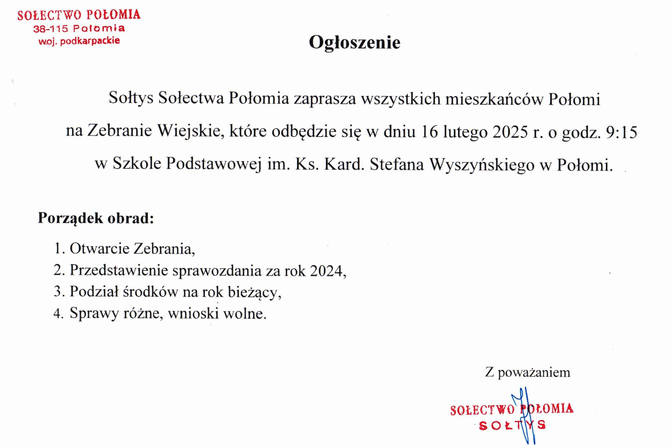 Ogłoszenie w formie tekstowej.   Treść:   Sołtys Sołectwa Połomia zaprasza wszystkich mieszkańców Połomi na Zebranie Wiejskie, które odbędzie się w dniu **16 lutego 2025 r. o godz. 9:15** w Szkole Podstawowej im. Ks. Kard. Stefana Wyszyńskiego w Połomi.    **Porządek obrad:**   1. Otwarcie Zebrania,   2. Przedstawienie sprawozdania za rok 2024,   3. Podział środków na rok bieżący,   4. Sprawy różne, wnioski wolne.    Podpisano: Sołtys Sołectwa Połomia. Na dole pieczęć z napisem "SOŁECTWO POŁOMIA" oraz odręczny podpis.   Na górze dokumentu widnieje adres: **Sołectwo Połomia, 38-115 Połomia, woj. podkarpackie**.